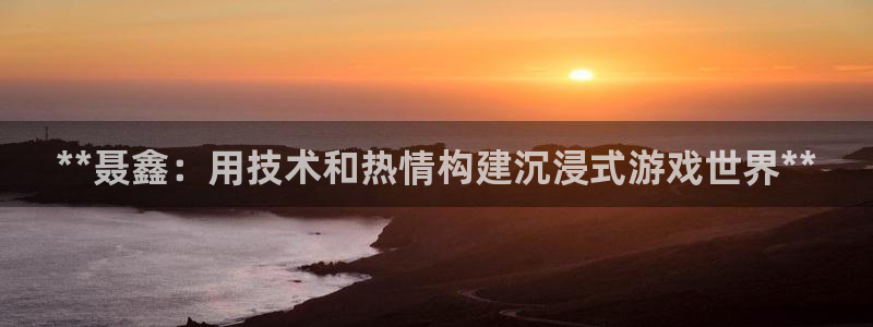 沐鸣2注册登录地址：**聂鑫：用技术和热情构建沉浸式游戏世界**